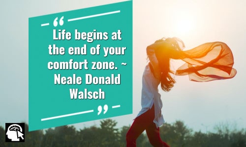 Life begins at the end of your comfort zone.” ~ Neale Donald Walsch