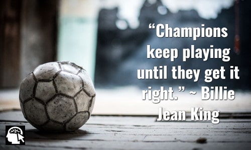 “Champions keep playing until they get it right.” ~ Billie Jean King
