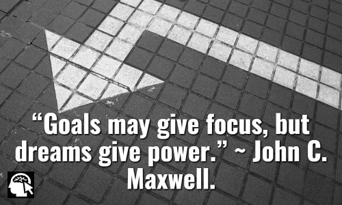 “Goals may give focus, but dreams give power.” ~ John C. Maxwell.
