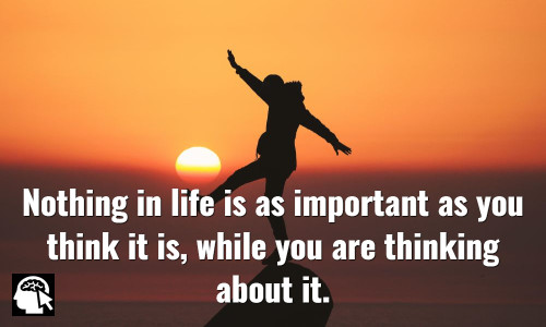 Nothing in life is as important as you think it is, while you are thinking about it