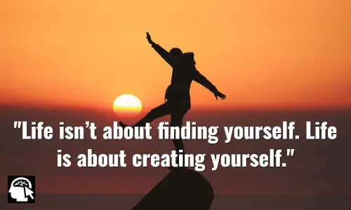 Life isn’t about finding yourself. Life is about creating yourself. ~ George Bernard Shaw.