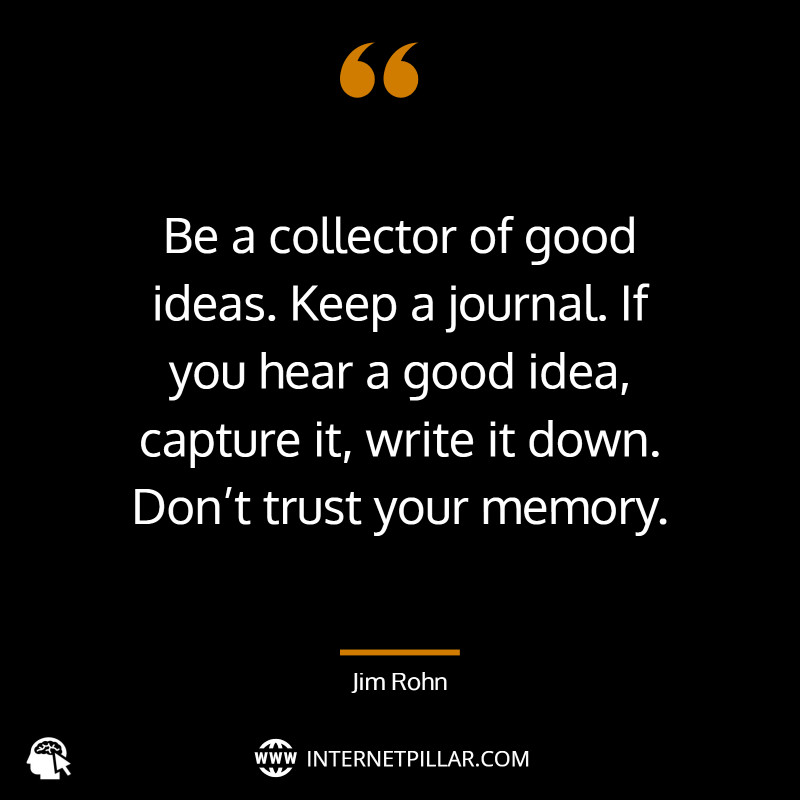 “Be a collector of good ideas. Keep a journal. If you hear a good idea, capture it, write it down. Don’t trust your memory.” ~ Jim Rohn