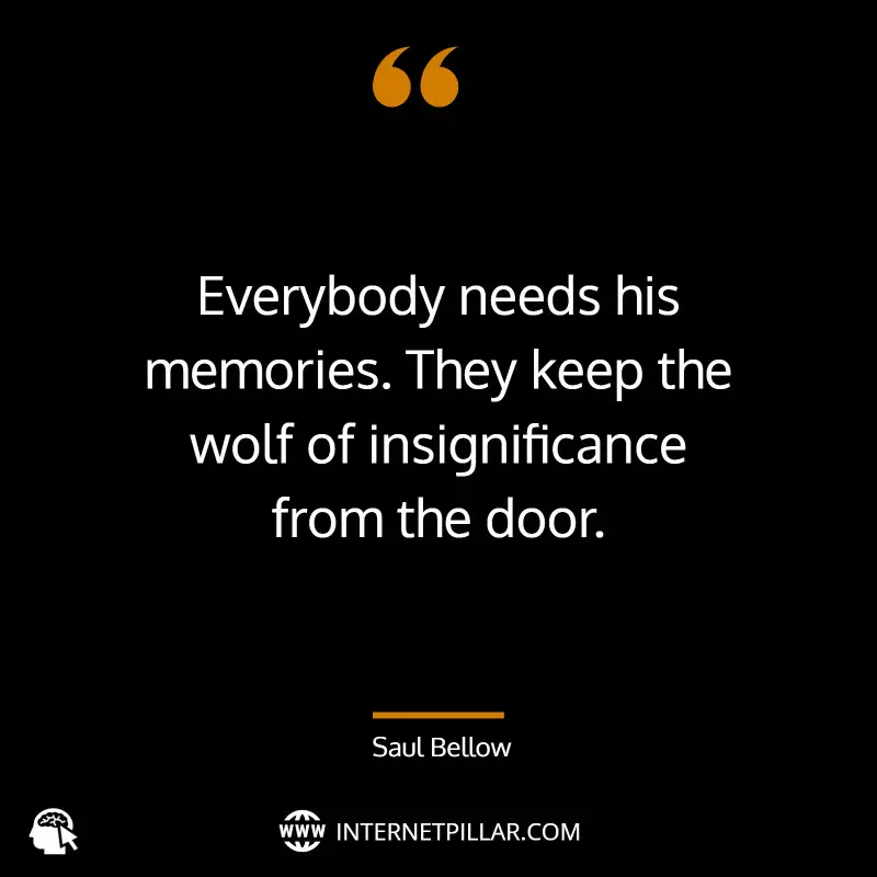 “Everybody needs his memories. They keep the wolf of insignificance from the door.” ~ Saul Bellow
