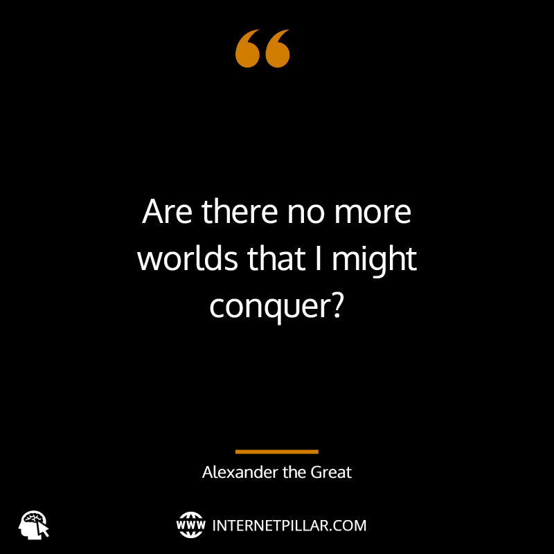 “Are there no more worlds that I might conquer?” ~ (Alexander the Great)