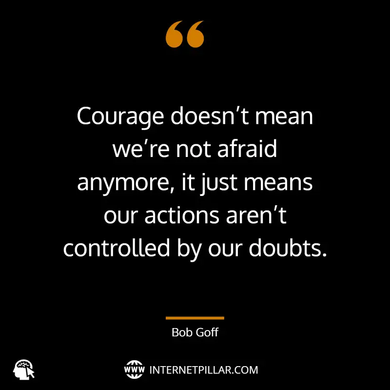 Courage doesn’t mean we’re not afraid anymore, it just means our actions aren’t controlled by our doubts. ~ Bob Goff.