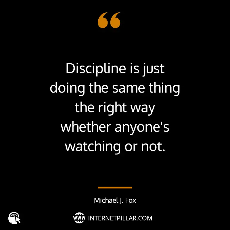 Discipline is just doing the same thing the right way whether anyone's watching or not. ~ Michael J. Fox.