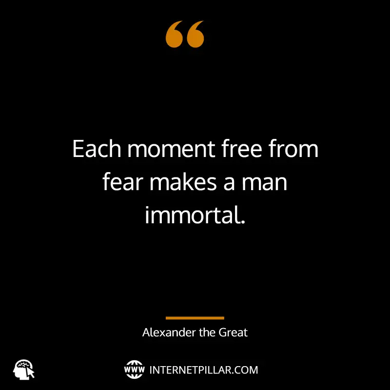 “Each moment free from fear makes a man immortal.” ~ (Alexander the Great).