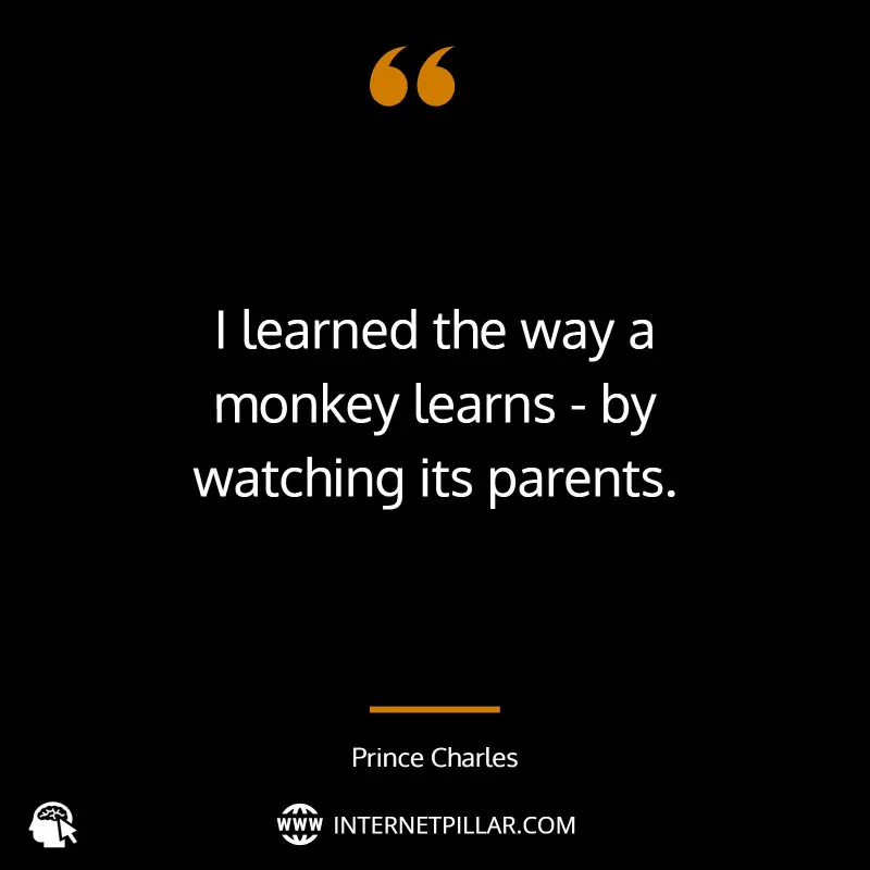I learned the way a monkey learns - by watching its parents. ~ Prince Charles.
