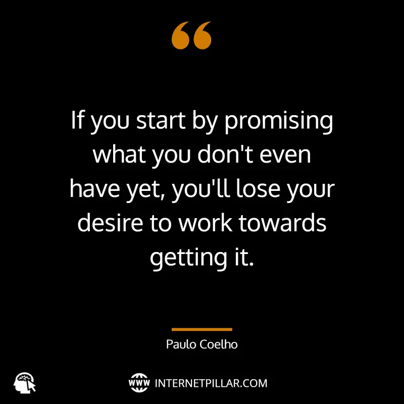 “If you start by promising what you don't even have yet, you'll lose your desire to work towards getting it.” - by Paulo Coelho (The Alchemist) 