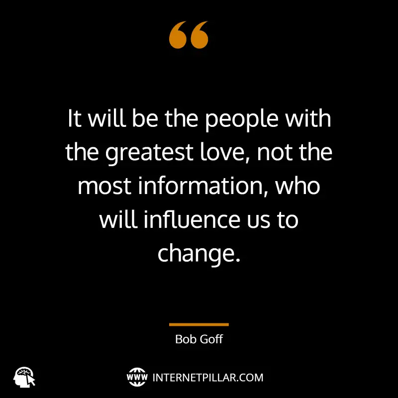 It will be the people with the greatest love, not the most information, who will influence us to change. ~ Bob Goff.