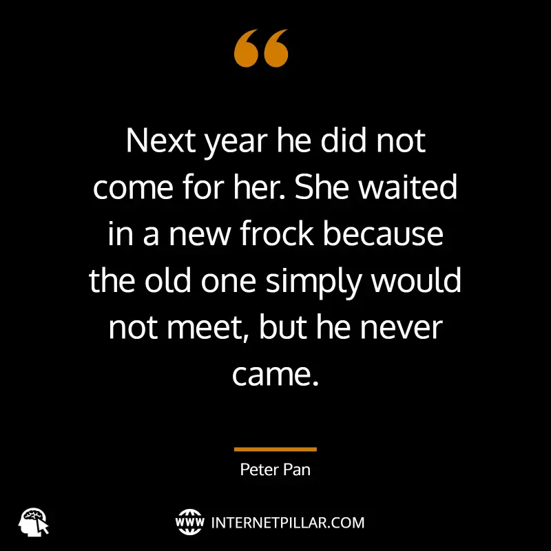 Next year he did not come for her. She waited in a new frock because the old one simply would not meet, but he never came. ~ J.M. Barrie, Peter Pan.