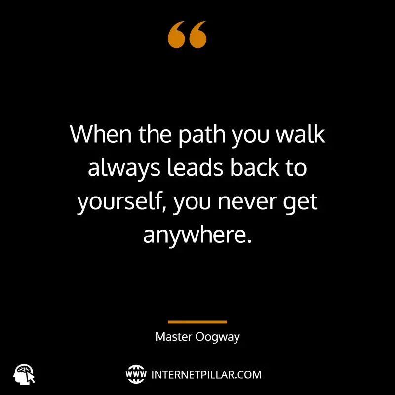 When the path you walk always leads back to yourself, you never get anywhere. ~ Master Oogway.