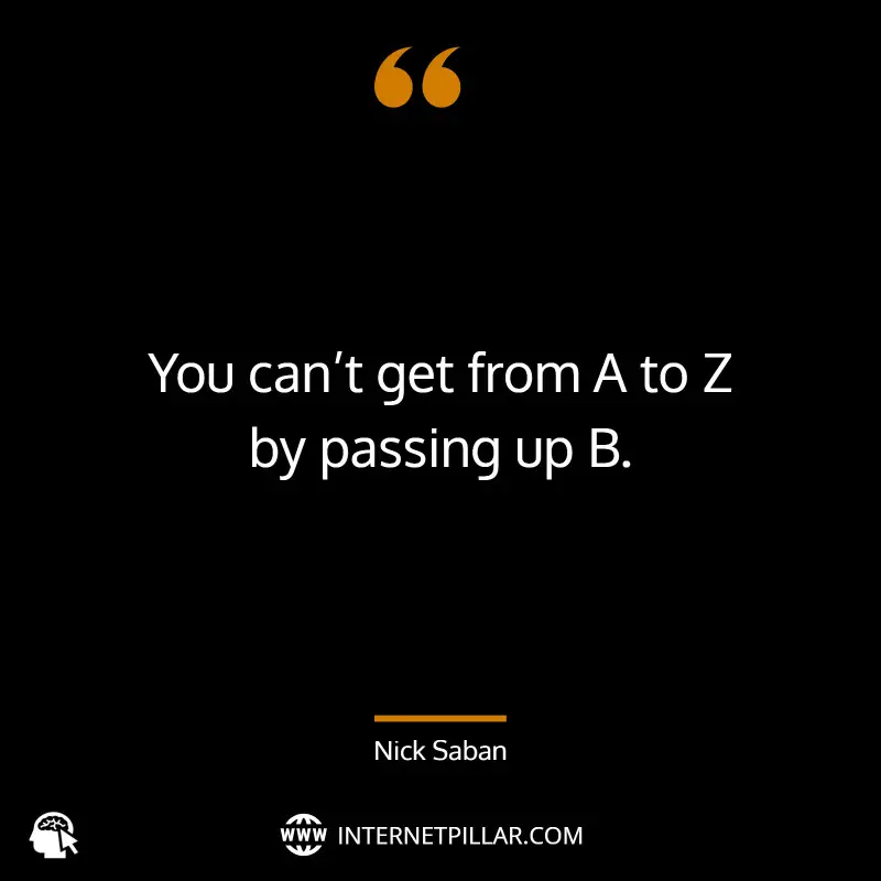 “You can’t get from A to Z by passing up B.” _ (Nick Saban)