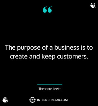The purpose of a business is to create and keep customers. ~ Theodore Levitt.