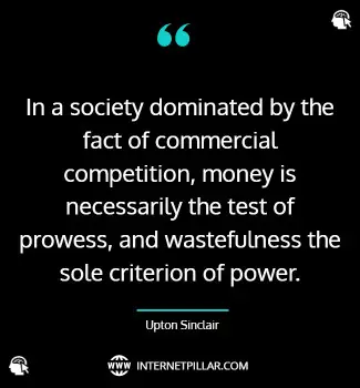 In a society dominated by the fact of commercial competition, money is necessarily the test of prowess, and wastefulness the sole criterion of power. ~ Upton Sinclair.