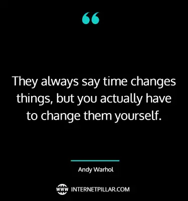They always say time changes things, but you actually have to change them yourself. ~ Andy Warhol.