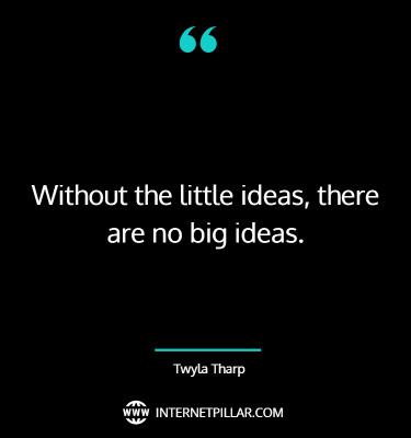 Without the little ideas, there are no big ideas. ~ Twyla Tharp.