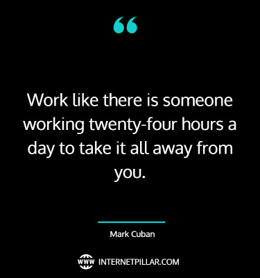 3. “Work like there is someone working twenty-four hours a day to take it all away from you.” ~ (Mark Cuban).