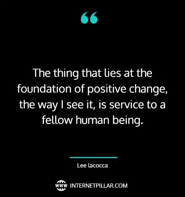 The thing that lies at the foundation of positive change, the way I see it, is service to a fellow human being. ~ Lee lacocca.