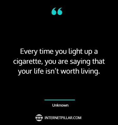 Every time you light up a cigarette, you are saying that your life isn’t worth living. ~ Unknown.