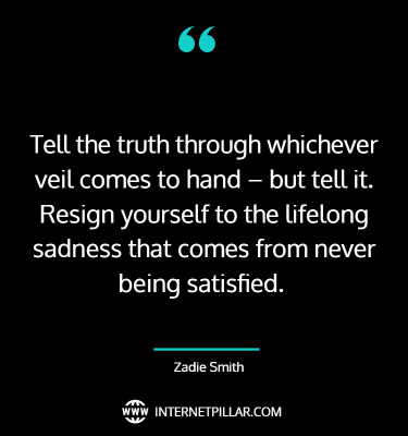 Tell the truth through whichever veil comes to hand – but tell it. Resign yourself to the lifelong sadness that comes from never being satisfied. ~ Zadie Smith.