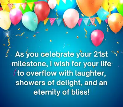 As you celebrate your 21st milestone, I wish for your life to overflow with laughter, showers of delight, and an eternity of bliss!