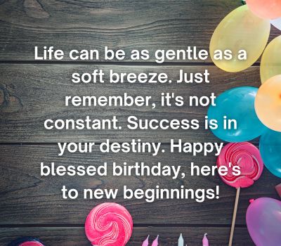Life can be as gentle as a soft breeze. Just remember, it's not constant. Success is in your destiny. Happy blessed birthday, here's to new beginnings!
