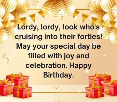 Lordy, lordy, look who's cruising into their forties! May your special day be filled with joy and celebration. Happy Birthday.