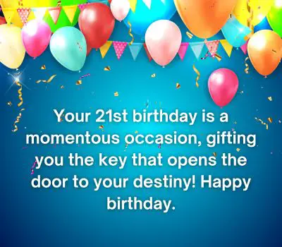 Your 21st birthday is a momentous occasion, gifting you the key that opens the door to your destiny! Happy birthday.