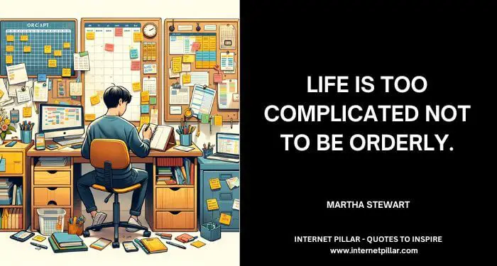 Life is too complicated not to be orderly. ~ Martha Stewart