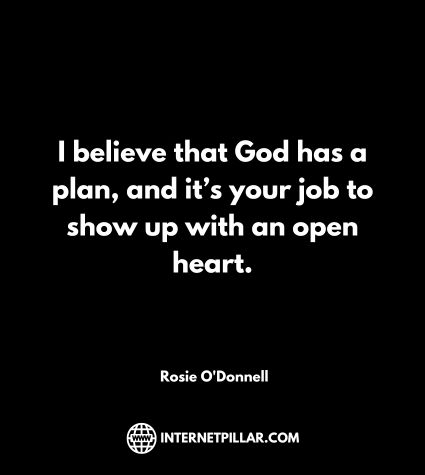 I believe that God has a plan, and it’s your job to show up with an open heart. ~ Rosie O'Donnell.