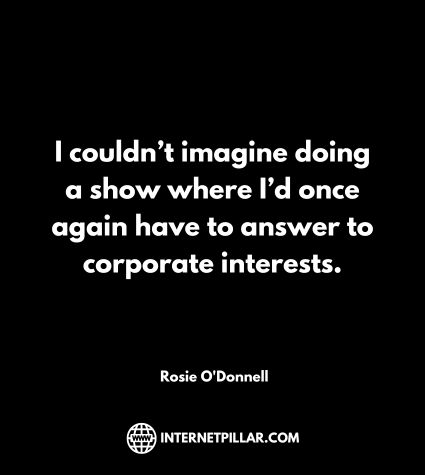I couldn’t imagine doing a show where I’d once again have to answer to corporate interests. ~ Rosie O'Donnell. ~ Rosie O'Donnell.